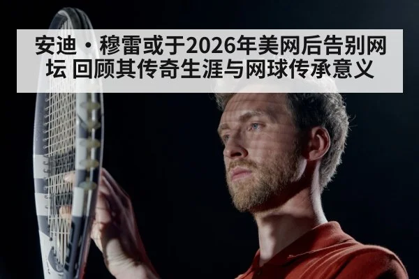 安迪·穆雷或于2026年美网后告别网坛 回顾其传奇生涯与网球传承意义