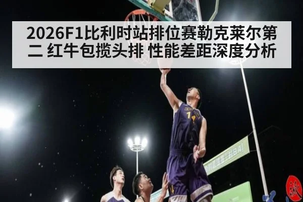2026F1比利时站排位赛勒克莱尔第二 红牛包揽头排 性能差距深度分析