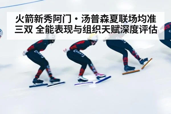 火箭新秀阿门·汤普森夏联场均准三双 全能表现与组织天赋深度评估