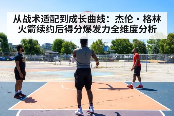 从战术适配到成长曲线:杰伦·格林火箭续约后得分爆发力全维度分析
