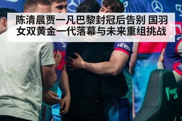 陈清晨贾一凡巴黎封冠后告别 国羽女双黄金一代落幕与未来重组挑战